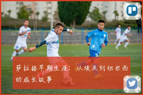 萨拉赫早期生涯：从埃及到切尔西的成长故事