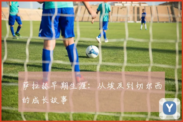 萨拉赫早期生涯:从埃及到切尔西的成长故事