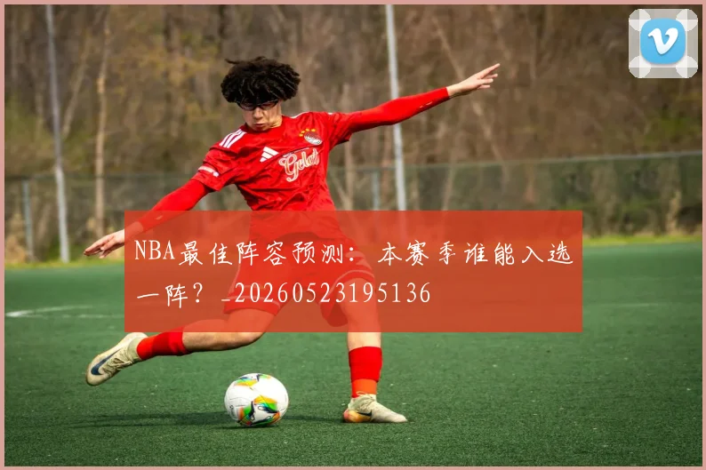 NBA最佳阵容预测:本赛季谁能入选一阵?_20260523195136