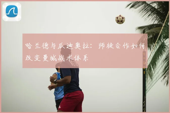 哈兰德与瓜迪奥拉：师徒合作如何改变曼城战术体系